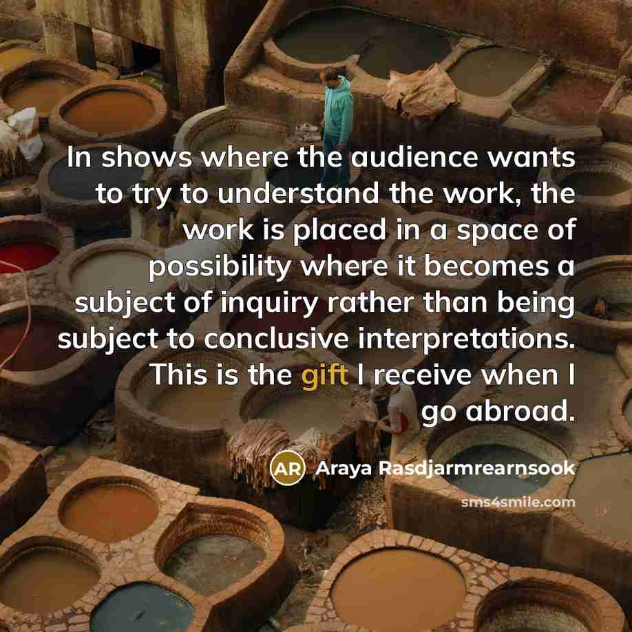 “In shows where the audience wants to try to understand the work, the work is placed in a space of possibility where it becomes a subject of inquiry rather than being subject to conclusive interpretations. This is the gift I receive when I go abroad.” quote by Araya Rasdjarmrearnsook