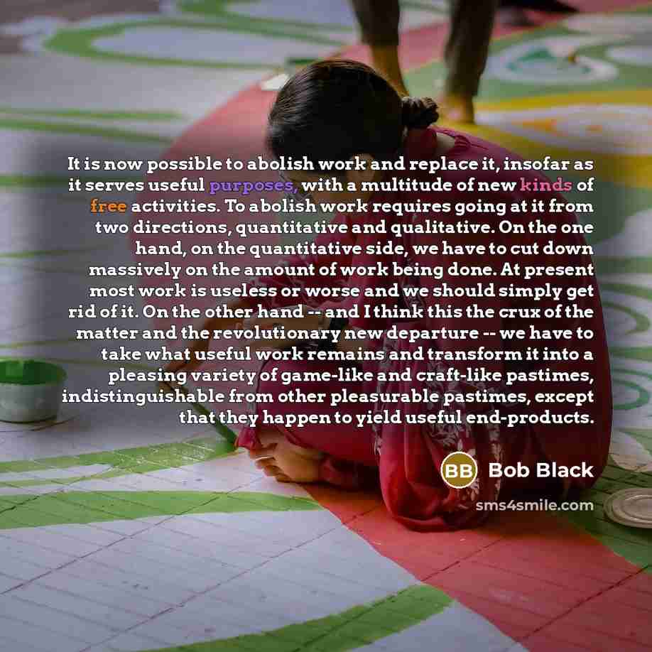 “It is now possible to abolish work and replace it, insofar as it serves useful purposes, with a multitude of new kinds of free activities. To abolish work requires going at it from two directions, quantitative and qualitative. On the one hand, on the quantitative side, we have to cut down…” quote by Bob Black