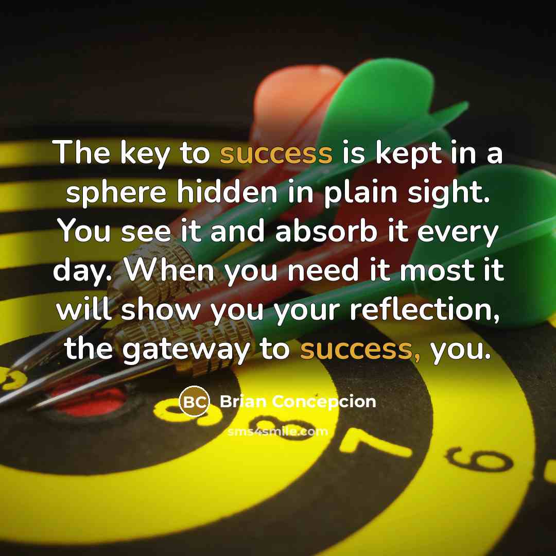 “The key to success is kept in a sphere hidden in plain sight. You see it and absorb it every day. When you need it most it will show you your reflection, the gateway to success, you.” quote by Brian Concepcion
