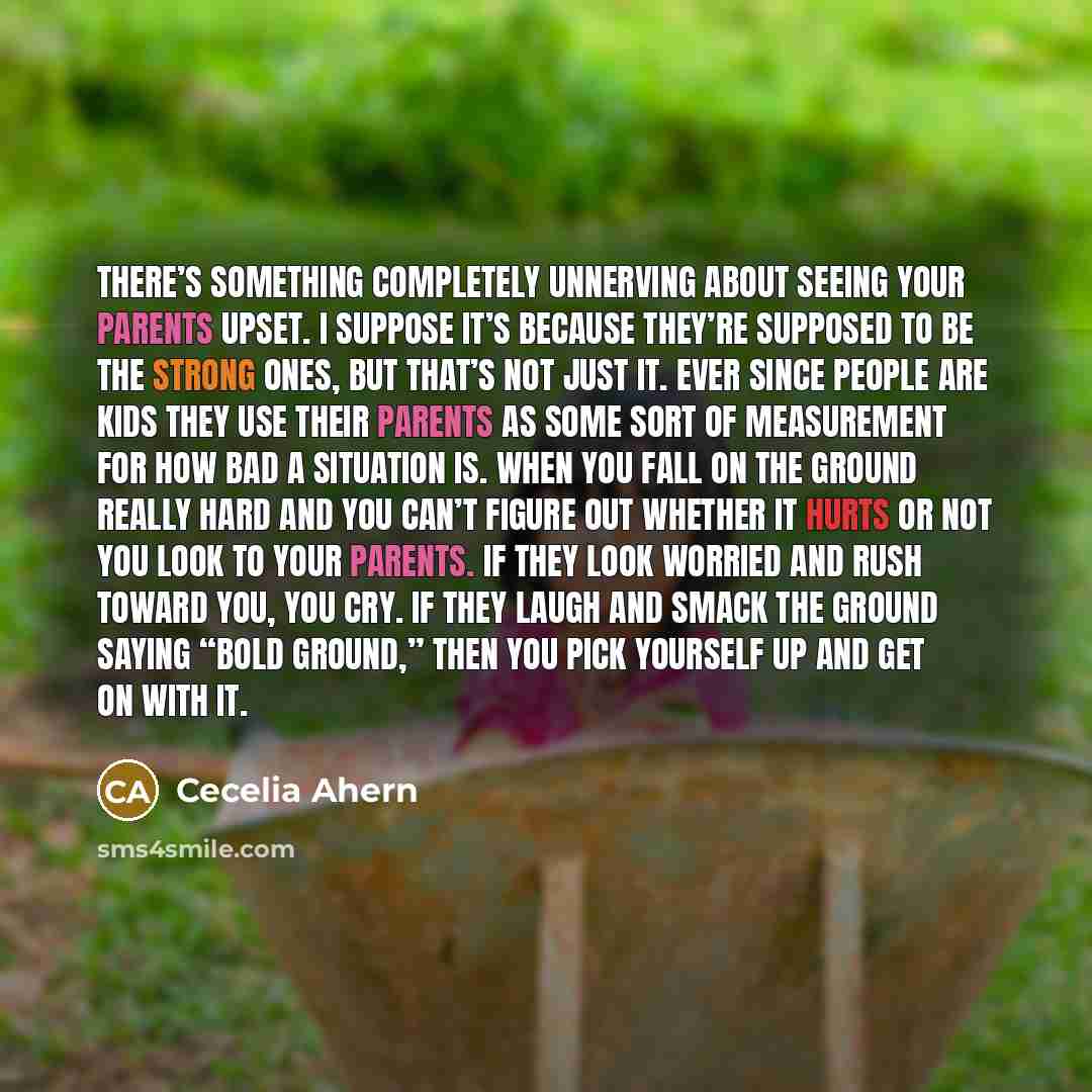 “There’s something completely unnerving about seeing your parents upset. I suppose it’s because they’re supposed to be the strong ones, but that’s not just it. Ever since people are kids they use their parents as some sort of measurement for how bad a situation is. When you fall on the ground…” quote by Cecelia Ahern