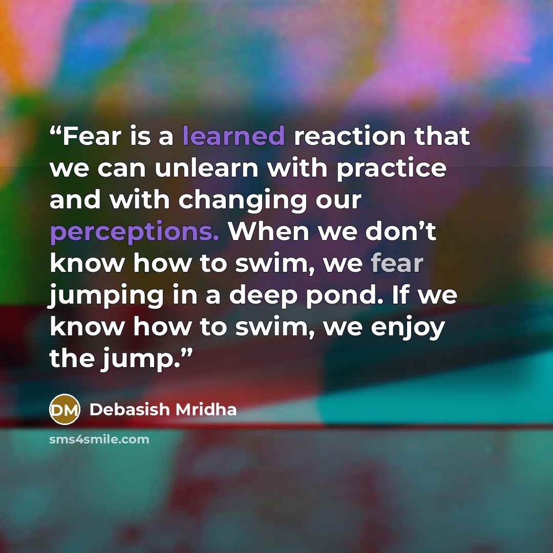 “Fear is a learned reaction that we can unlearn with practice and with changing our perceptions. When we don’t know how to swim, we fear jumping in a deep pond. If we know how to swim, we enjoy the jump.” quote by Debasish Mridha