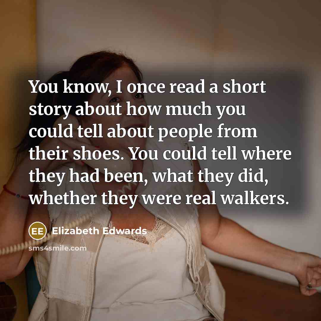 “You know, I once read a short story about how much you could tell about people from their shoes. You could tell where they had been, what they did, whether they were real walkers.” quote by Elizabeth Edwards