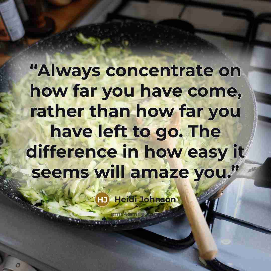 “Always concentrate on how far you have come, rather than how far you have left to go. The difference in how easy it seems will amaze you.” quote by Heidi Johnson