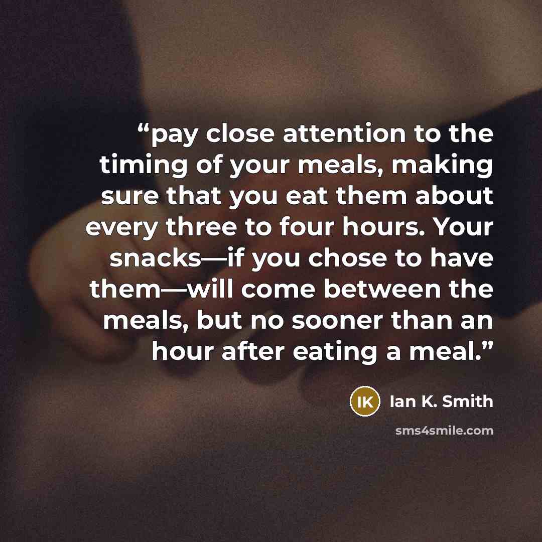 “pay close attention to the timing of your meals, making sure that you eat them about every three to four hours. Your snacks—if you chose to have them—will come between the meals, but no sooner than an hour after eating a meal.” quote by Ian K. Smith