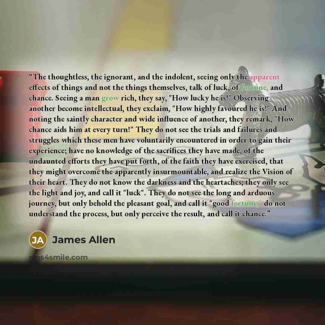 “The thoughtless, the ignorant, and the indolent, seeing only the apparent effects of things and not the things themselves, talk of luck, of fortune, and chance. Seeing a man grow rich, they say, "How lucky he is!" Observing another become intellectual, they exclaim, "How highly favoured he is!"…” quote by James Allen