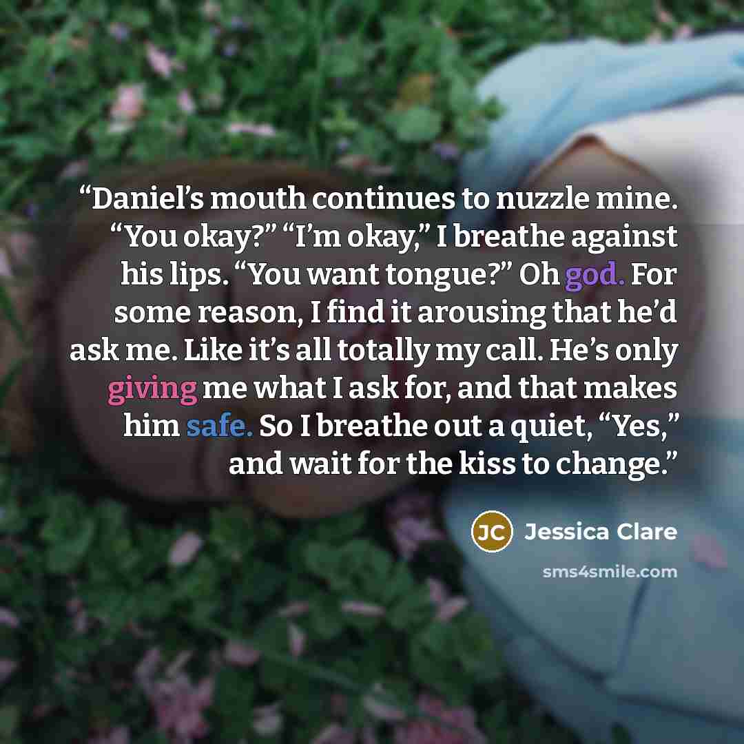 “Daniel’s mouth continues to nuzzle mine. “You okay?” “I’m okay,” I breathe against his lips. “You want tongue?” Oh god. For some reason, I find it arousing that he’d ask me. Like it’s all totally my call. He’s only giving me what I ask for, and that makes him safe. So I breathe out a quiet, “Yes,”…” quote by Jessica Clare