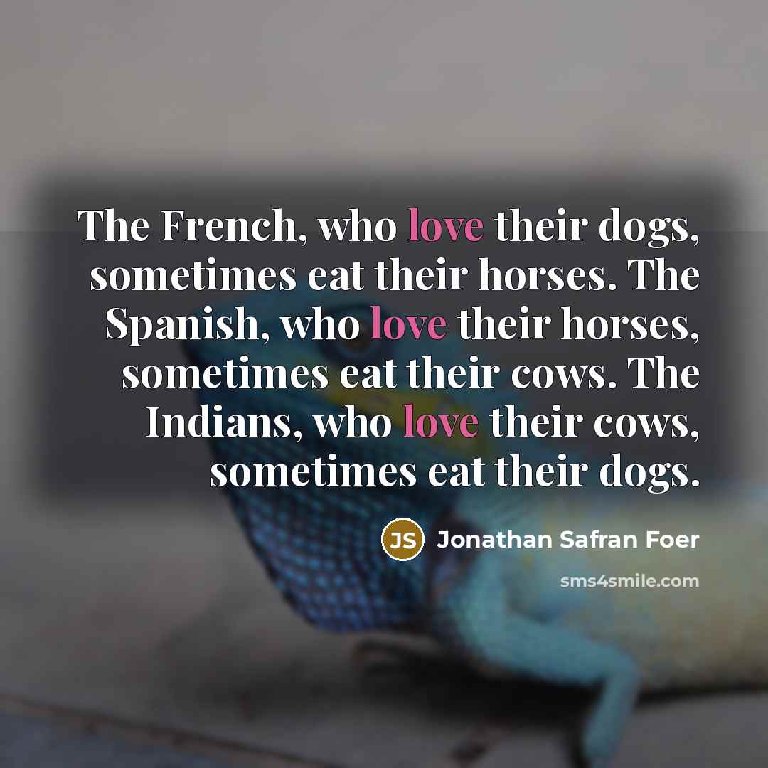 “The French, who love their dogs, sometimes eat their horses. The Spanish, who love their horses, sometimes eat their cows. The Indians, who love their cows, sometimes eat their dogs.” quote by Jonathan Safran Foer