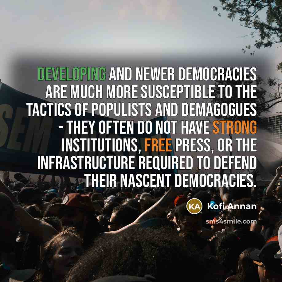 “Developing and newer democracies are much more susceptible to the tactics of populists and demagogues - they often do not have strong institutions, free press, or the infrastructure required to defend their nascent democracies.” quote by Kofi Annan