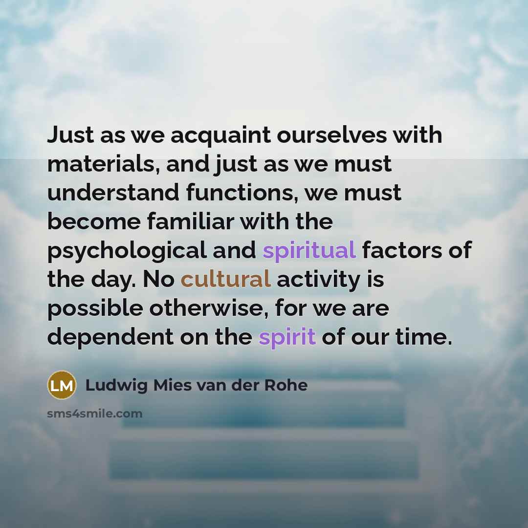“Just as we acquaint ourselves with materials, and just as we must understand functions, we must become familiar with the psychological and spiritual factors of the day. No cultural activity is possible otherwise, for we are dependent on the spirit of our time.” quote by Ludwig Mies van der Rohe