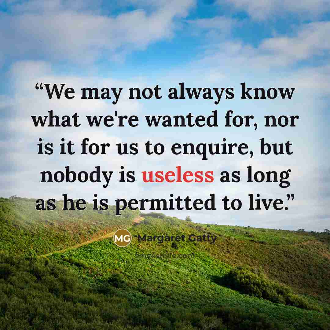 “We may not always know what we're wanted for, nor is it for us to enquire, but nobody is useless as long as he is permitted to live.” quote by Margaret Gatty