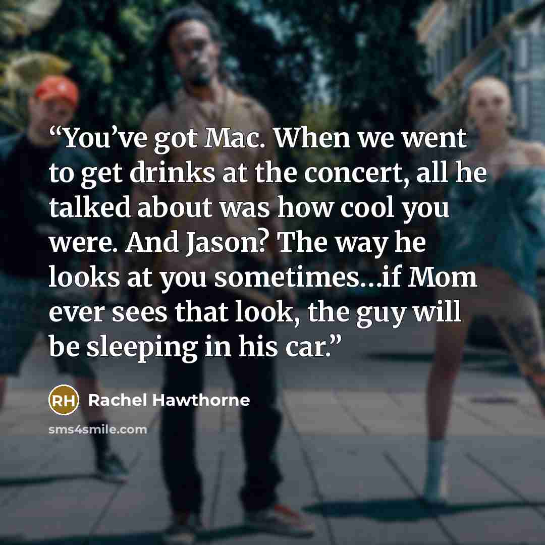 “You’ve got Mac. When we went to get drinks at the concert, all he talked about was how cool you were. And Jason? The way he looks at you sometimes…if Mom ever sees that look, the guy will be sleeping in his car.” quote by Rachel Hawthorne