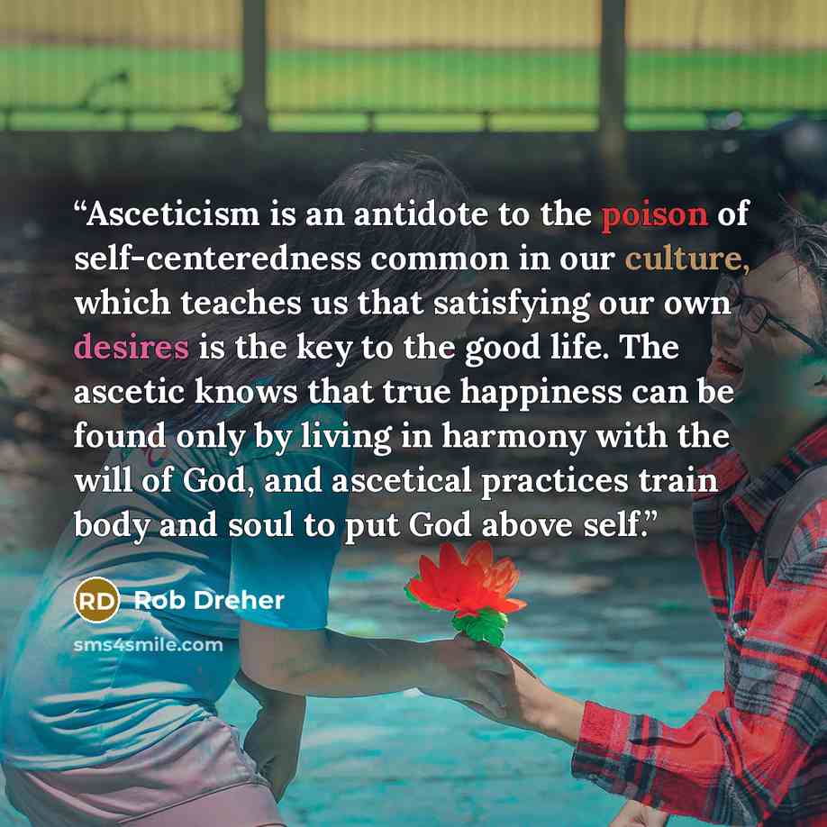 “Asceticism is an antidote to the poison of self-centeredness common in our culture, which teaches us that satisfying our own desires is the key to the good life. The ascetic knows that true happiness can be found only by living in harmony with the will of God, and ascetical practices train body…” quote by Rob Dreher