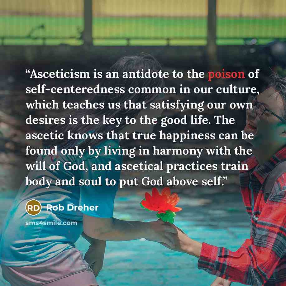“Asceticism is an antidote to the poison of self-centeredness common in our culture, which teaches us that satisfying our own desires is the key to the good life. The ascetic knows that true happiness can be found only by living in harmony with the will of God, and ascetical practices train body…” quote by Rob Dreher