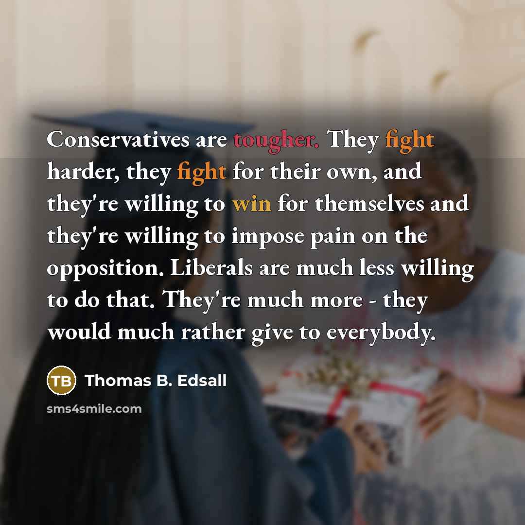 “Conservatives are tougher. They fight harder, they fight for their own, and they're willing to win for themselves and they're willing to impose pain on the opposition. Liberals are much less willing to do that. They're much more - they would much rather give to everybody.” quote by Thomas B. Edsall