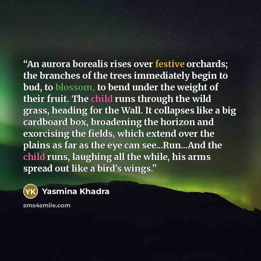 “An aurora borealis rises over festive orchards; the branches of the trees immediately begin to bud, to blossom, to bend under the weight of their fruit. The child runs through the wild grass, heading for the Wall. It collapses like a big cardboard box, broadening the horizon and exorcising the…” quote by Yasmina Khadra