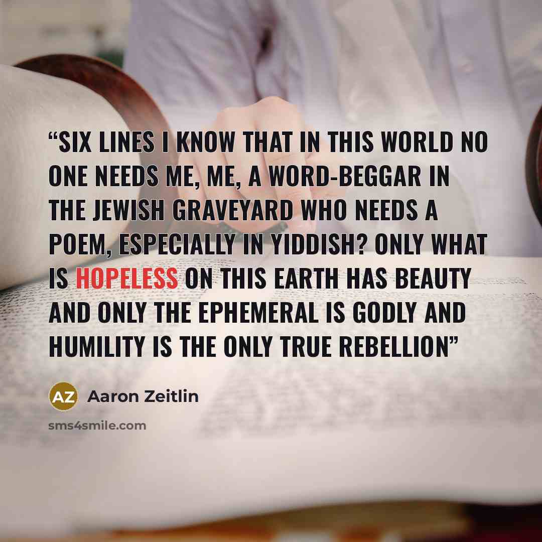 “Six Lines I know that in this world no one needs me, me, a word-beggar in the Jewish graveyard Who needs a poem, especially in Yiddish? Only what is hopeless on this earth has beauty and only the ephemeral is godly and humility is the only true rebellion” quote by Aaron Zeitlin