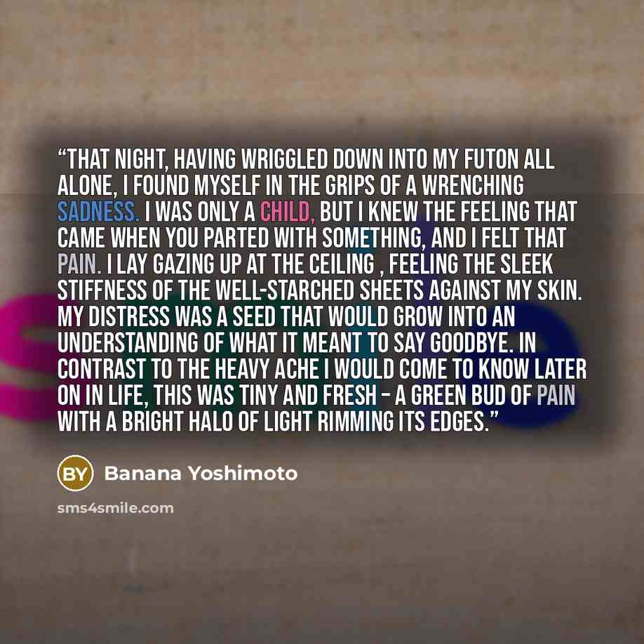 “That night, having wriggled down into my futon all alone, I found myself in the grips of a wrenching sadness. I was only a child, but I knew the feeling that came when you parted with something, and I felt that pain. I lay gazing up at the ceiling , feeling the sleek stiffness of the well-starched…” quote by Banana Yoshimoto
