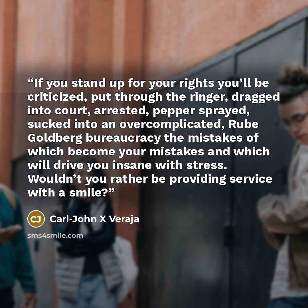 “If you stand up for your rights you’ll be criticized, put through the ringer, dragged into court, arrested, pepper sprayed, sucked into an overcomplicated, Rube Goldberg bureaucracy the mistakes of which become your mistakes and which will drive you insane with stress. Wouldn’t you rather be…” quote by Carl-John X Veraja