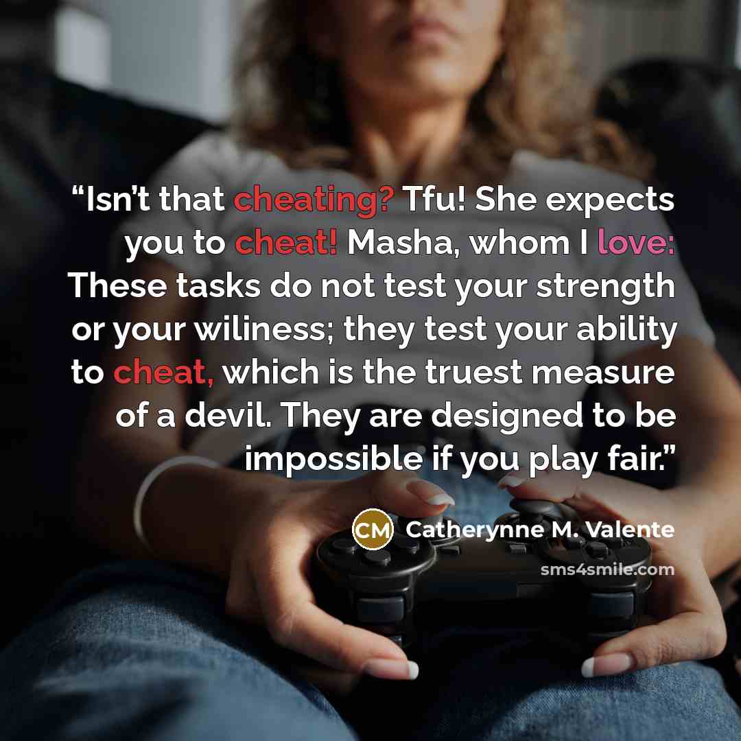 “Isn’t that cheating? Tfu! She expects you to cheat! Masha, whom I love: These tasks do not test your strength or your wiliness; they test your ability to cheat, which is the truest measure of a devil. They are designed to be impossible if you play fair.” quote by Catherynne M. Valente
