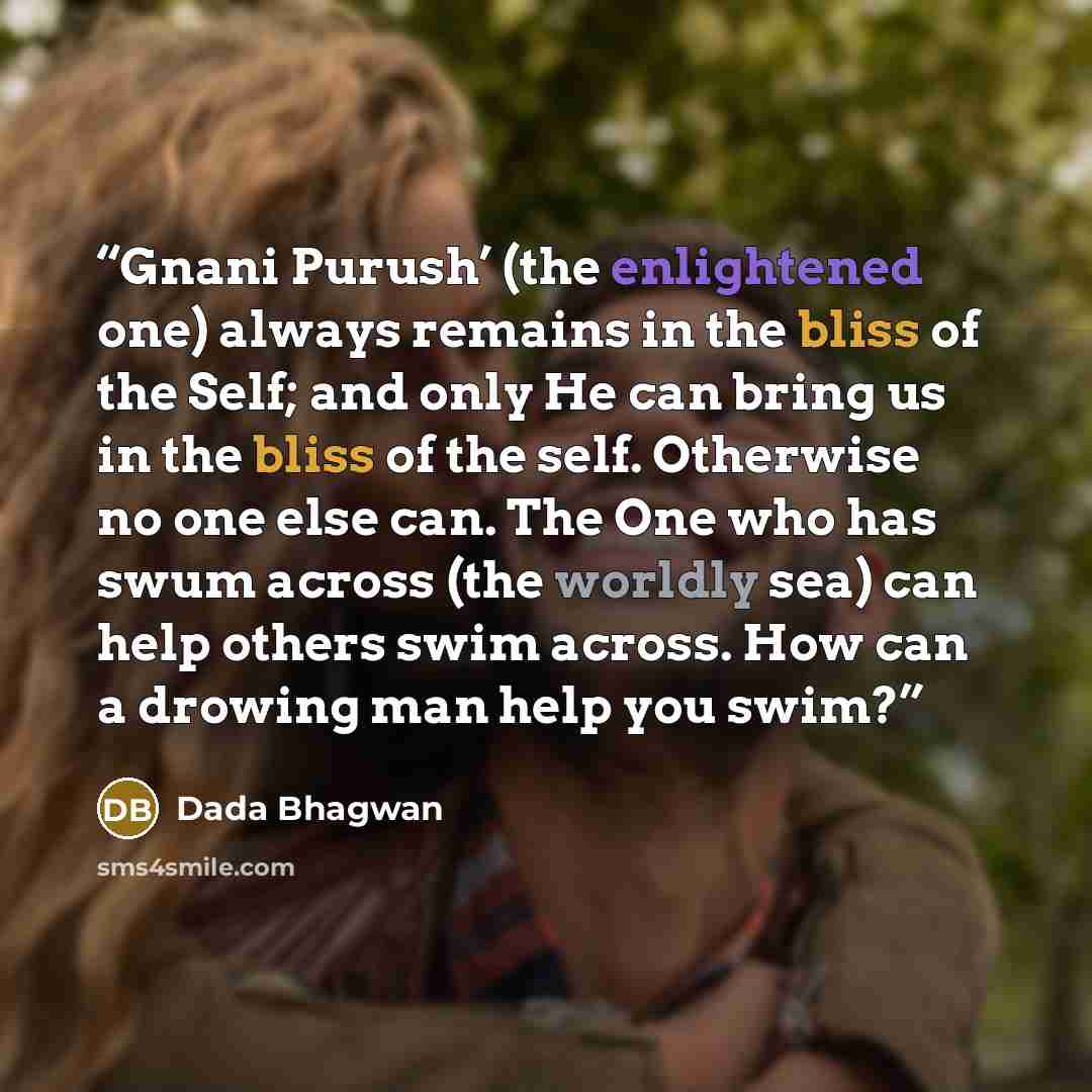 “Gnani Purush’ (the enlightened one) always remains in the bliss of the Self; and only He can bring us in the bliss of the self. Otherwise no one else can. The One who has swum across (the worldly sea) can help others swim across. How can a drowing man help you swim?” quote by Dada Bhagwan