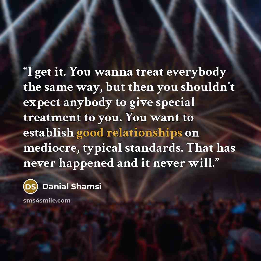 “I get it. You wanna treat everybody the same way, but then you shouldn't expect anybody to give special treatment to you. You want to establish good relationships on mediocre, typical standards. That has never happened and it never will.” quote by Danial Shamsi