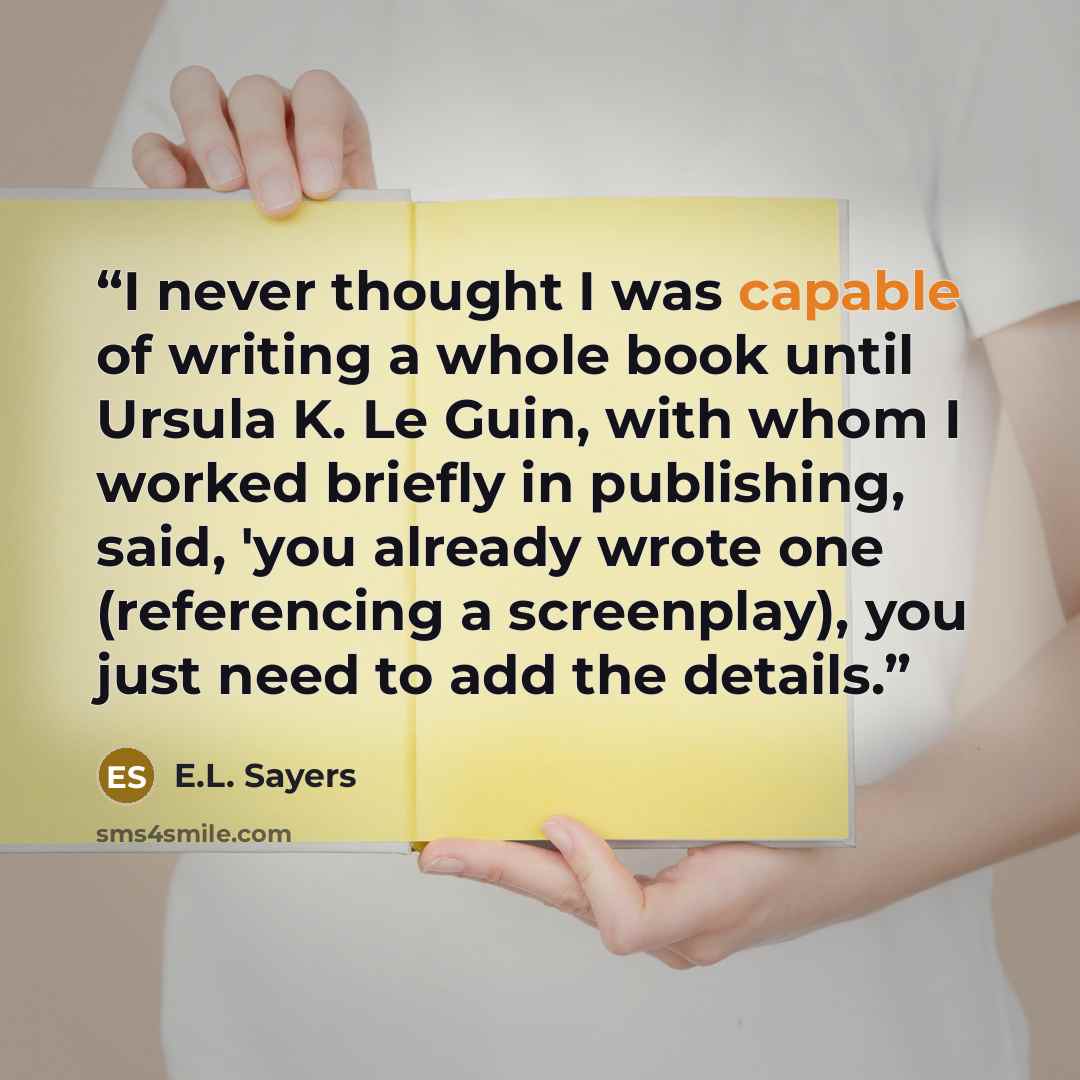 “I never thought I was capable of writing a whole book until Ursula K. Le Guin, with whom I worked briefly in publishing, said, 'you already wrote one (referencing a screenplay), you just need to add the details.” quote by E.L. Sayers
