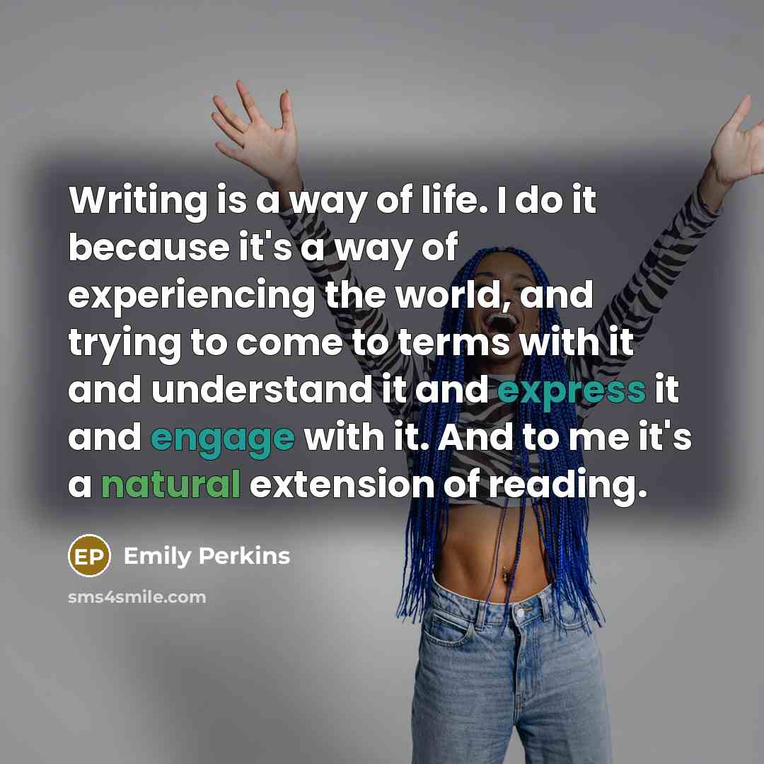 “Writing is a way of life. I do it because it's a way of experiencing the world, and trying to come to terms with it and understand it and express it and engage with it. And to me it's a natural extension of reading.” quote by Emily Perkins