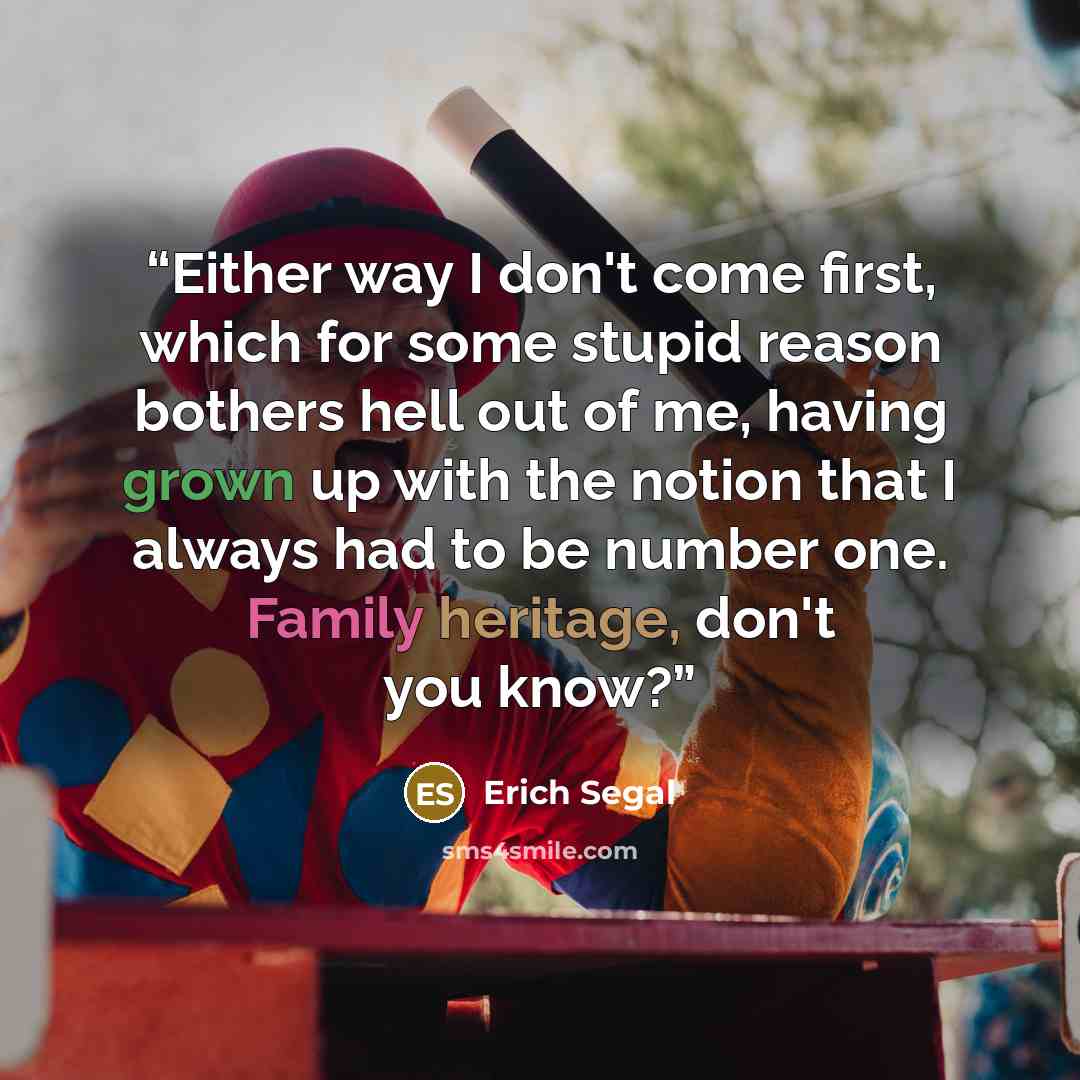“Either way I don't come first, which for some stupid reason bothers hell out of me, having grown up with the notion that I always had to be number one. Family heritage, don't you know?” quote by Erich Segal