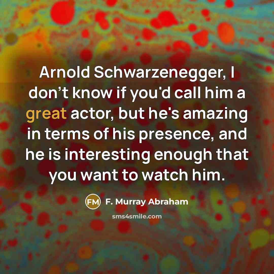 “Arnold Schwarzenegger, I don't know if you'd call him a great actor, but he's amazing in terms of his presence, and he is interesting enough that you want to watch him.” quote by F. Murray Abraham