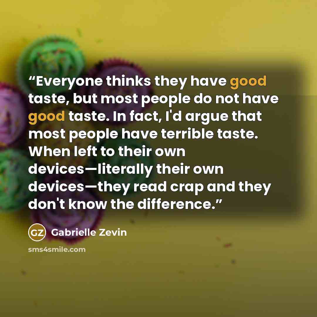 “Everyone thinks they have good taste, but most people do not have good taste. In fact, I'd argue that most people have terrible taste. When left to their own devices—literally their own devices—they read crap and they don't know the difference.” quote by Gabrielle Zevin