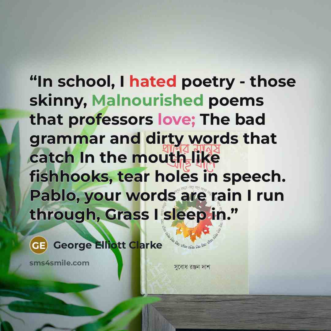 “In school, I hated poetry - those skinny, Malnourished poems that professors love; The bad grammar and dirty words that catch In the mouth like fishhooks, tear holes in speech. Pablo, your words are rain I run through, Grass I sleep in.” quote by George Elliott Clarke