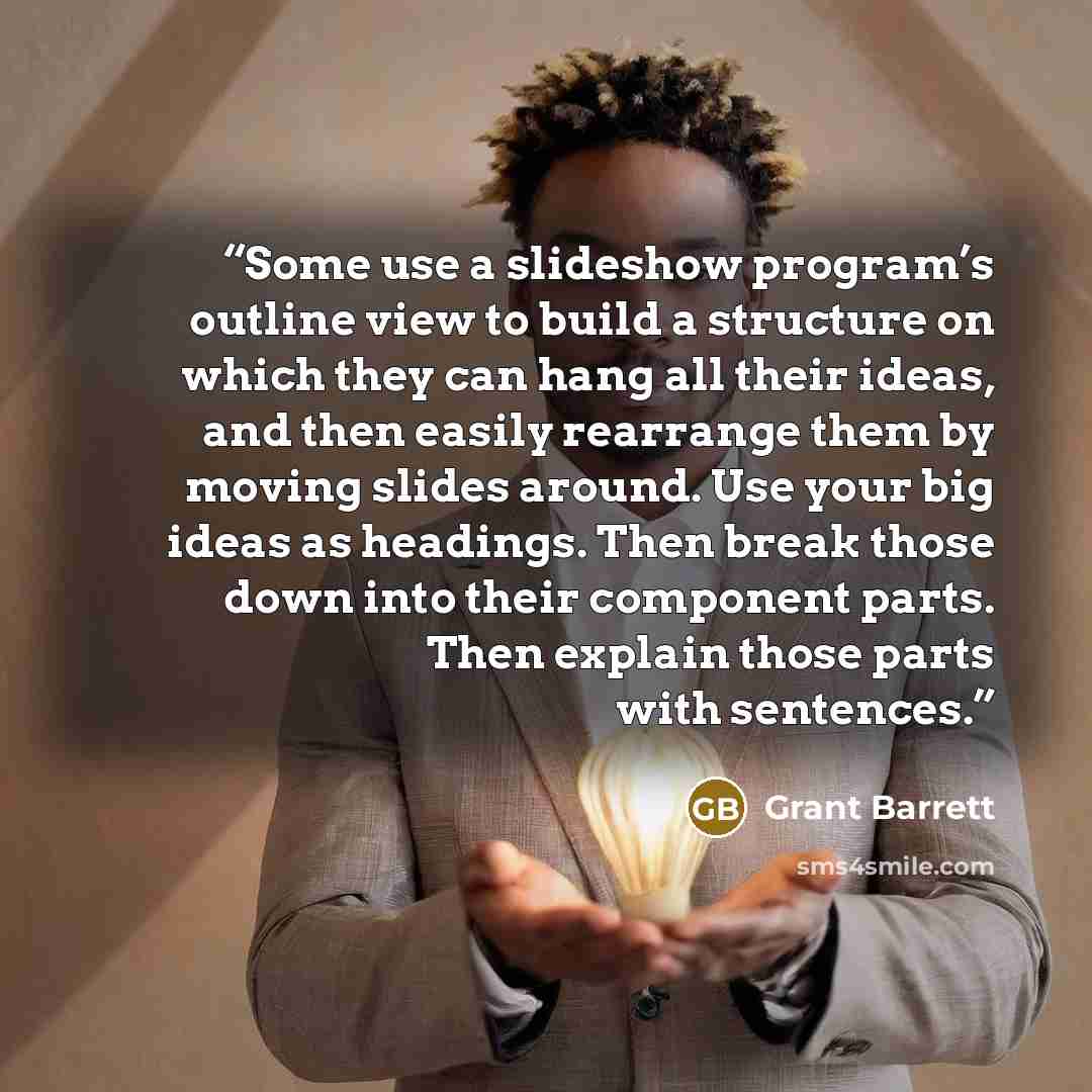 “Some use a slideshow program’s outline view to build a structure on which they can hang all their ideas, and then easily rearrange them by moving slides around. Use your big ideas as headings. Then break those down into their component parts. Then explain those parts with sentences.” quote by Grant Barrett