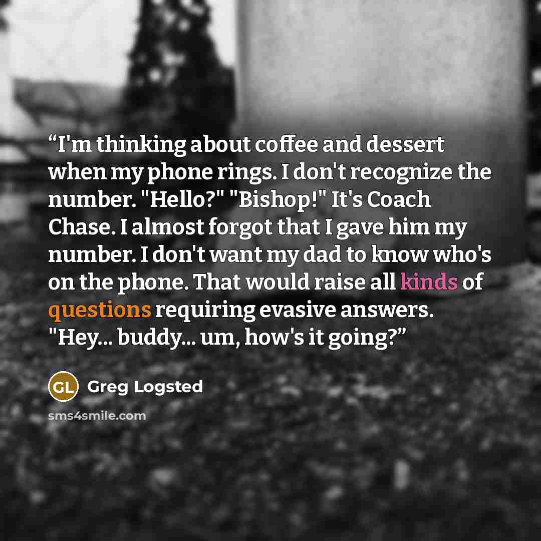 “I'm thinking about coffee and dessert when my phone rings. I don't recognize the number. "Hello?" "Bishop!" It's Coach Chase. I almost forgot that I gave him my number. I don't want my dad to know who's on the phone. That would raise all kinds of questions requiring evasive answers. "Hey…” quote by Greg Logsted