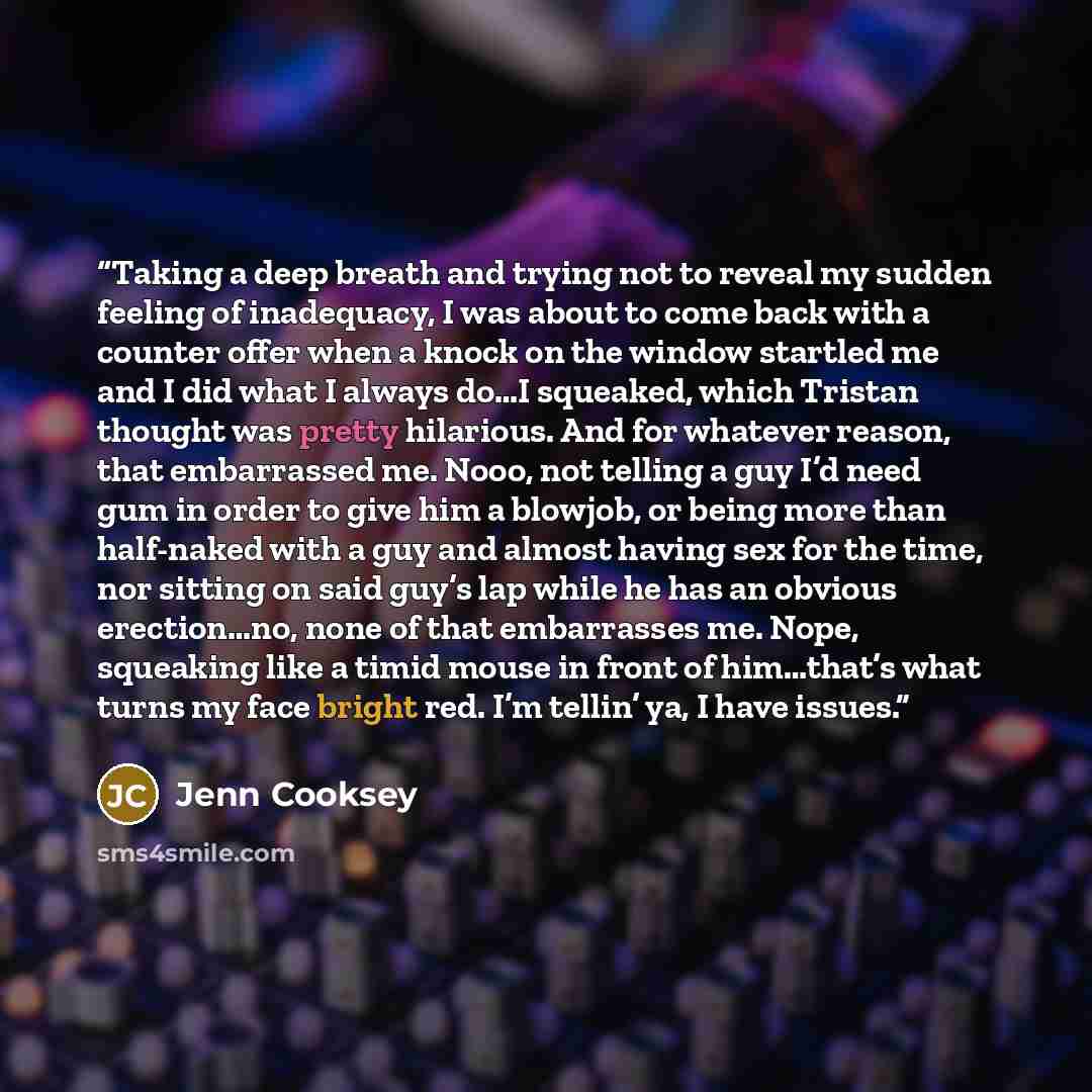 “Taking a deep breath and trying not to reveal my sudden feeling of inadequacy, I was about to come back with a counter offer when a knock on the window startled me and I did what I always do…I squeaked, which Tristan thought was pretty hilarious. And for whatever reason, that embarrassed me. Nooo…” quote by Jenn Cooksey