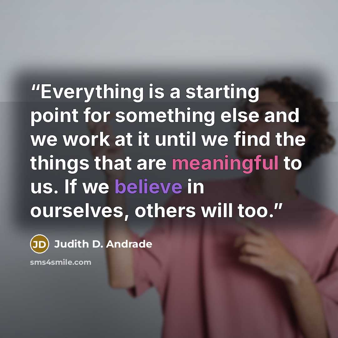 “Everything is a starting point for something else and we work at it until we find the things that are meaningful to us. If we believe in ourselves, others will too.” quote by Judith D. Andrade