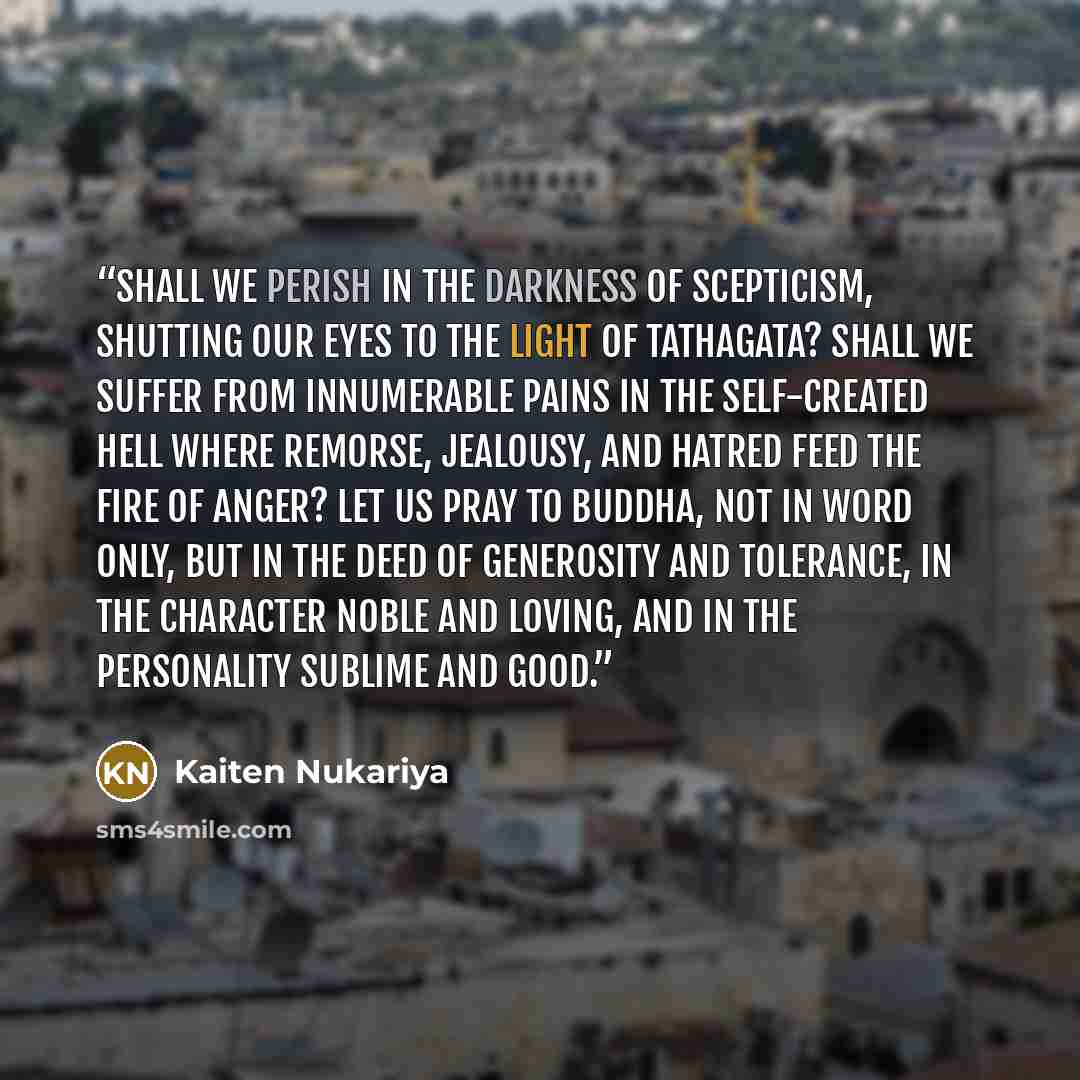 “Shall we perish in the darkness of scepticism, shutting our eyes to the light of Tathagata? Shall we suffer from innumerable pains in the self-created hell where remorse, jealousy, and hatred feed the fire of anger? Let us pray to Buddha, not in word only, but in the deed of generosity and…” quote by Kaiten Nukariya