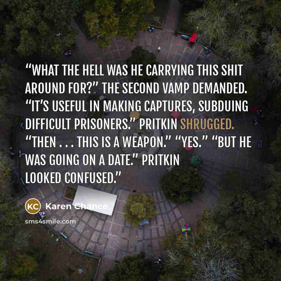 “What the hell was he carrying this shit around for?” the second vamp demanded. “It’s useful in making captures, subduing difficult prisoners.” Pritkin shrugged. “Then . . . this is a weapon.” “Yes.” “But he was going on a date.” Pritkin looked confused.” quote by Karen Chance