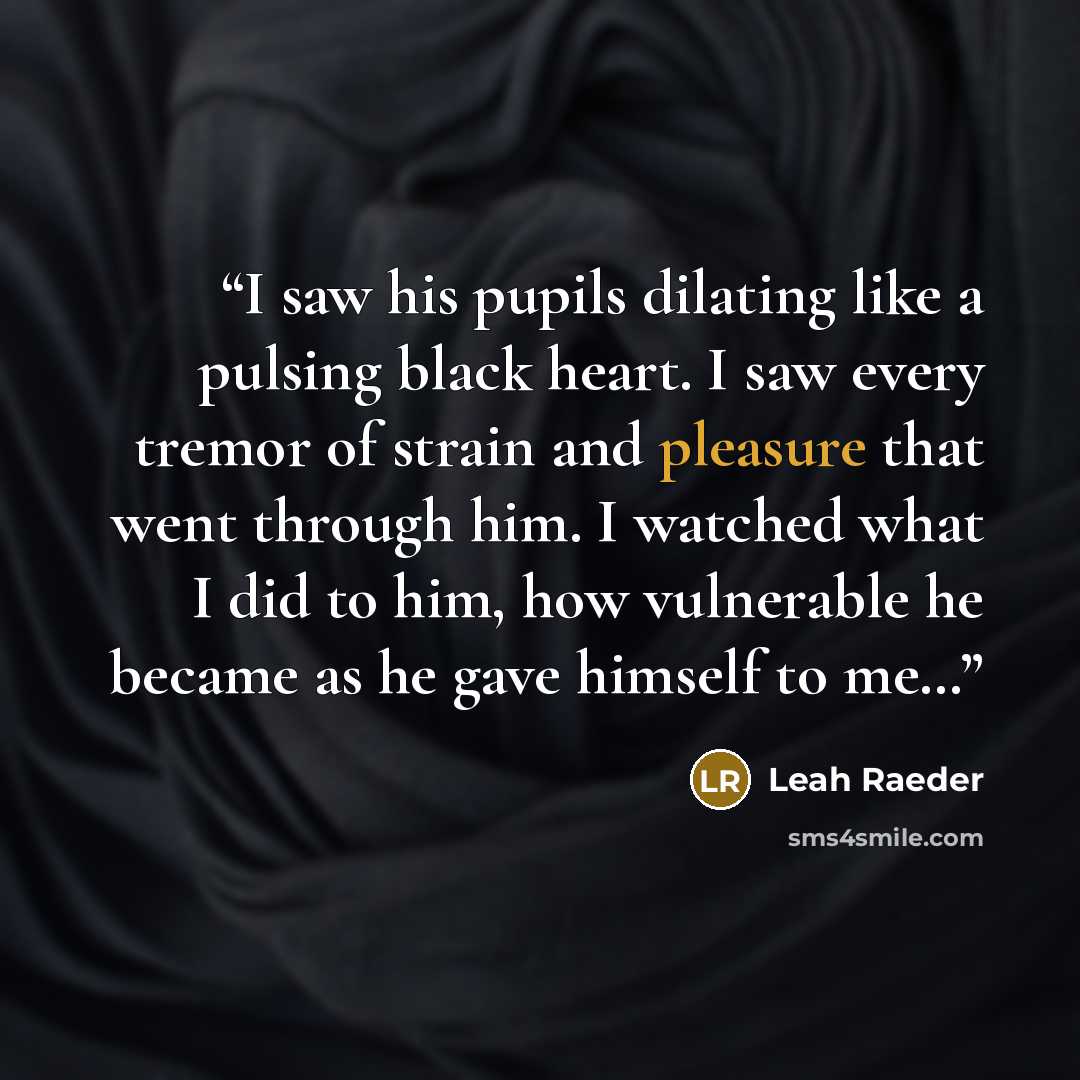 “I saw his pupils dilating like a pulsing black heart. I saw every tremor of strain and pleasure that went through him. I watched what I did to him, how vulnerable he became as he gave himself to me…” quote by Leah Raeder