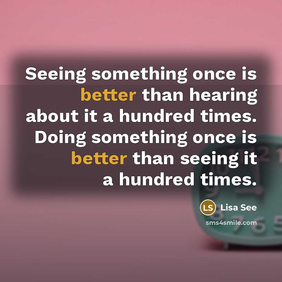 “Seeing something once is better than hearing about it a hundred times. Doing something once is better than seeing it a hundred times.” quote by Lisa See