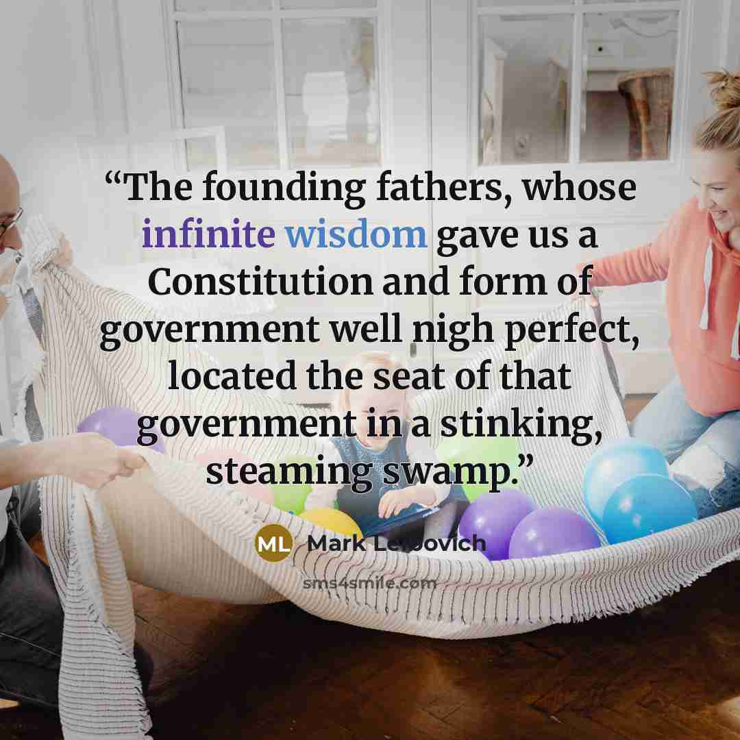 “The founding fathers, whose infinite wisdom gave us a Constitution and form of government well nigh perfect, located the seat of that government in a stinking, steaming swamp.” quote by Mark Leibovich