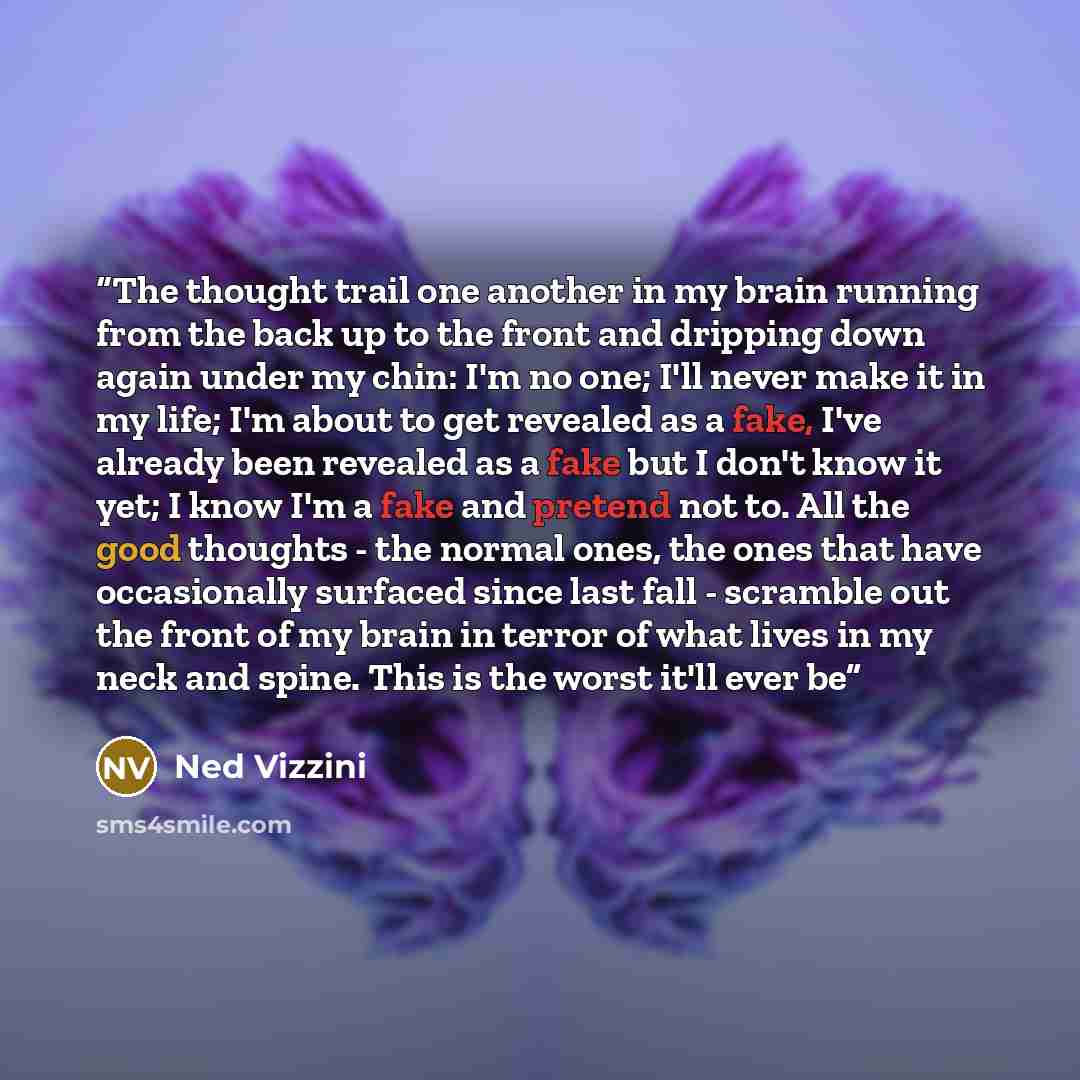 “The thought trail one another in my brain running from the back up to the front and dripping down again under my chin: I'm no one; I'll never make it in my life; I'm about to get revealed as a fake, I've already been revealed as a fake but I don't know it yet; I know I'm a fake and pretend not to…” quote by Ned Vizzini