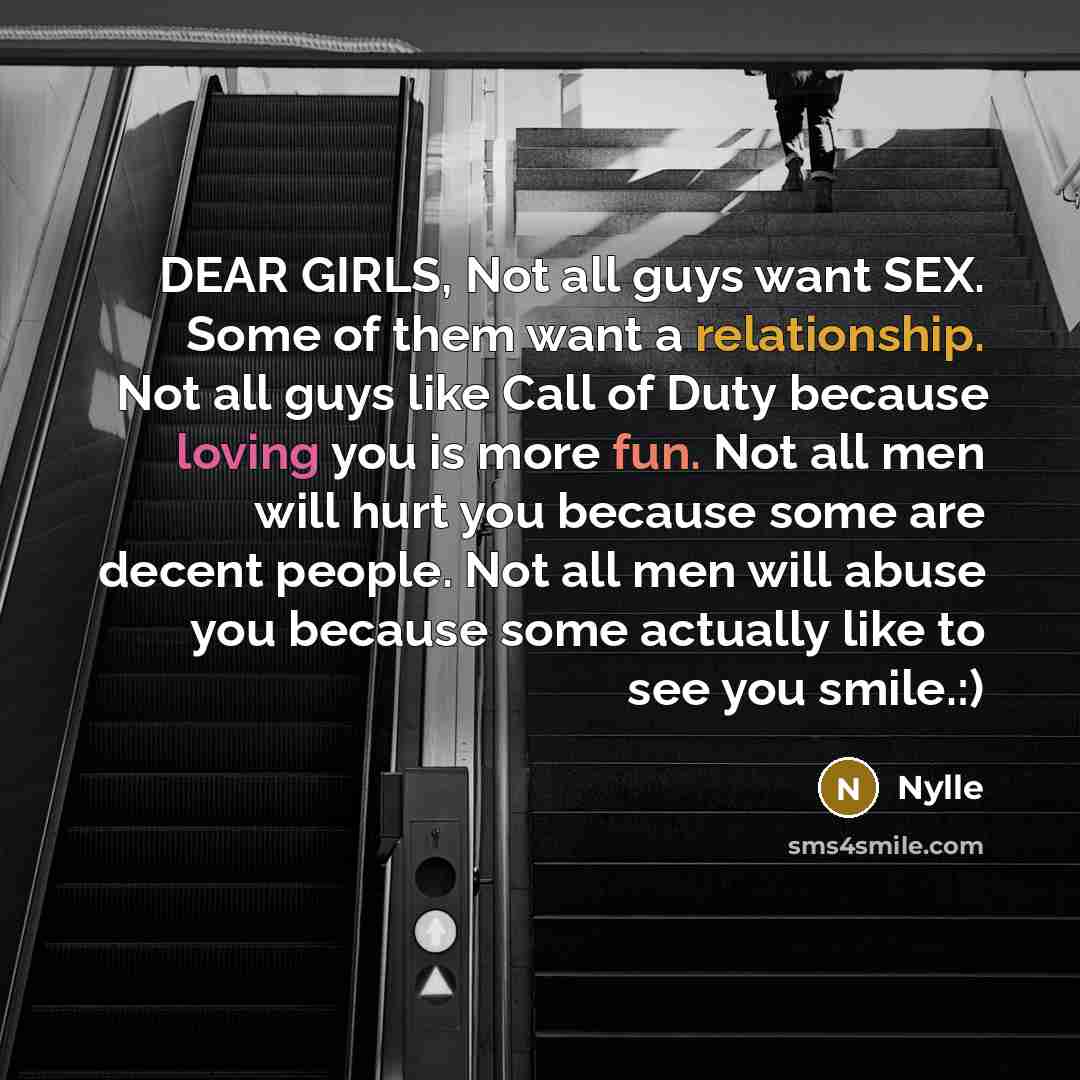 “DEAR GIRLS, Not all guys want SEX. Some of them want a relationship. Not all guys like Call of Duty because loving you is more fun. Not all men will hurt you because some are decent people. Not all men will abuse you because some actually like to see you smile.:)” quote by Nylle