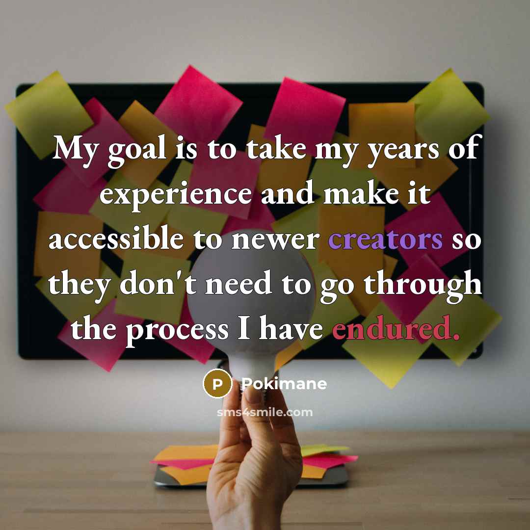 “My goal is to take my years of experience and make it accessible to newer creators so they don't need to go through the process I have endured.” quote by Pokimane