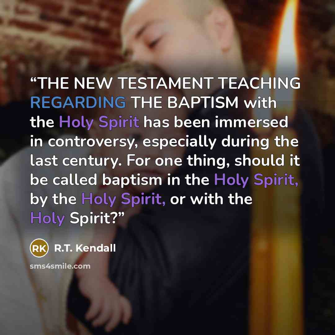 “THE NEW TESTAMENT TEACHING REGARDING THE BAPTISM with the Holy Spirit has been immersed in controversy, especially during the last century. For one thing, should it be called baptism in the Holy Spirit, by the Holy Spirit, or with the Holy Spirit?” quote by R.T. Kendall