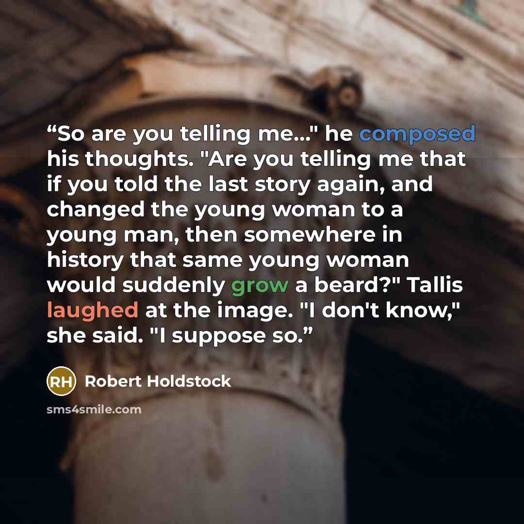 “So are you telling me…" he composed his thoughts. "Are you telling me that if you told the last story again, and changed the young woman to a young man, then somewhere in history that same young woman would suddenly grow a beard?" Tallis laughed at the image. "I don't know," she said. "I suppose so.” quote by Robert Holdstock