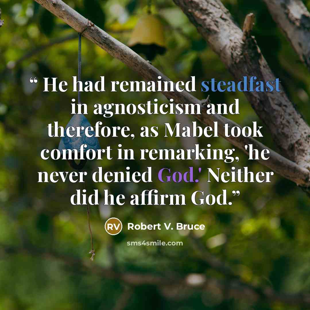 “He had remained steadfast in agnosticism and therefore, as Mabel took comfort in remarking, 'he never denied God.' Neither did he affirm God.” quote by Robert V. Bruce