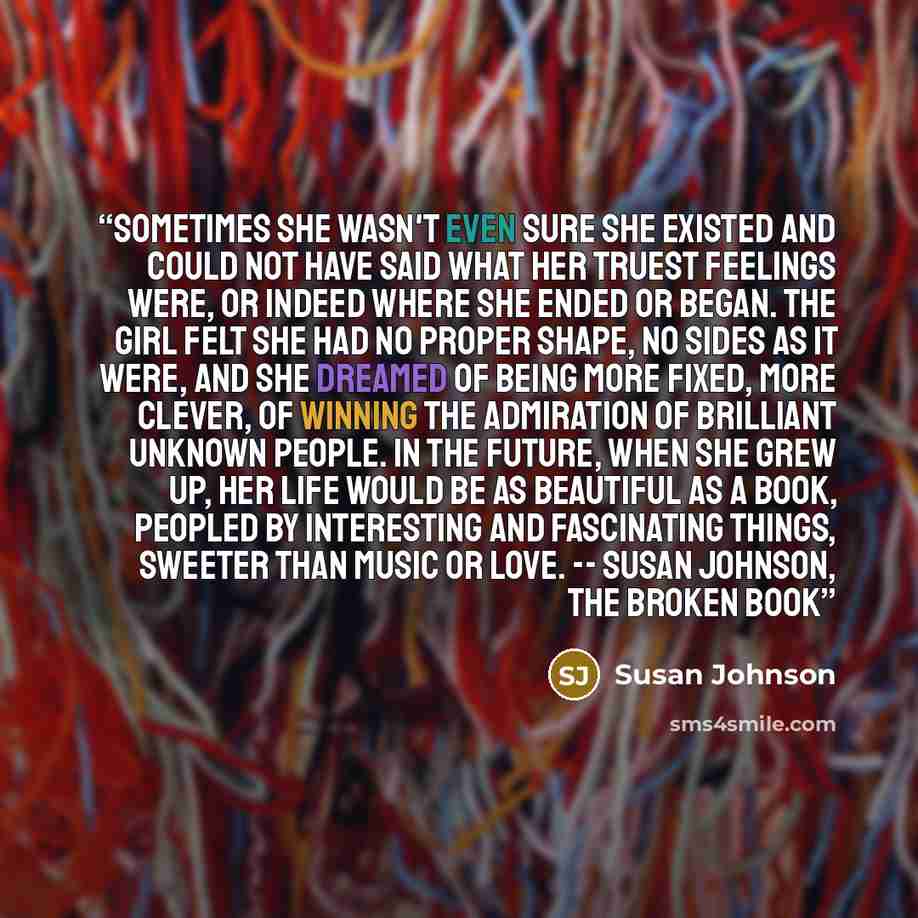 “Sometimes she wasn't even sure she existed and could not have said what her truest feelings were, or indeed where she ended or began. The girl felt she had no proper shape, no sides as it were, and she dreamed of being more fixed, more clever, of winning the admiration of brilliant unknown people…” quote by Susan Johnson