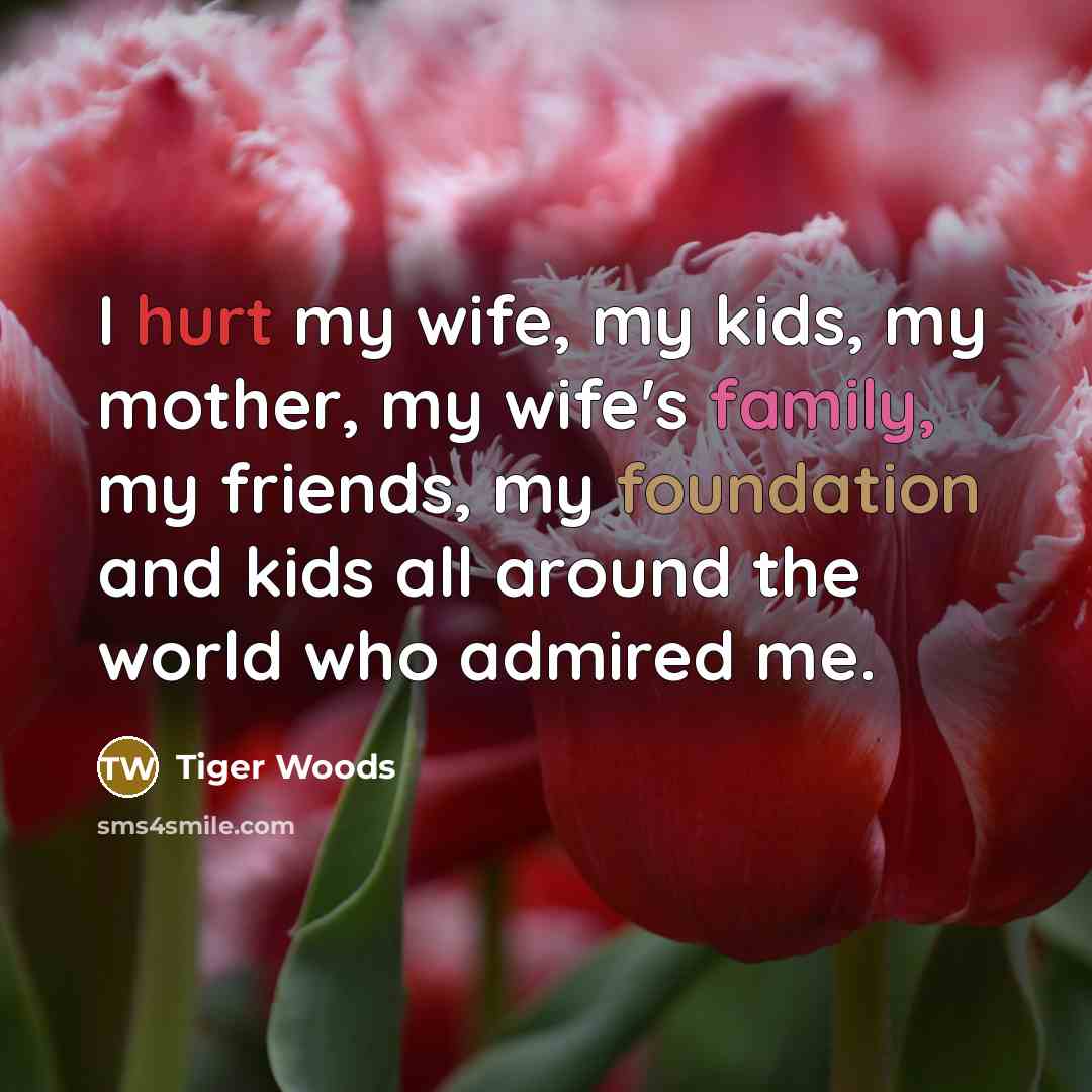 “I hurt my wife, my kids, my mother, my wife's family, my friends, my foundation and kids all around the world who admired me.” quote by Tiger Woods