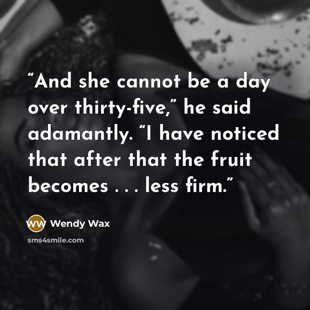 “And she cannot be a day over thirty-five,” he said adamantly. “I have noticed that after that the fruit becomes . . . less firm.” quote by Wendy Wax
