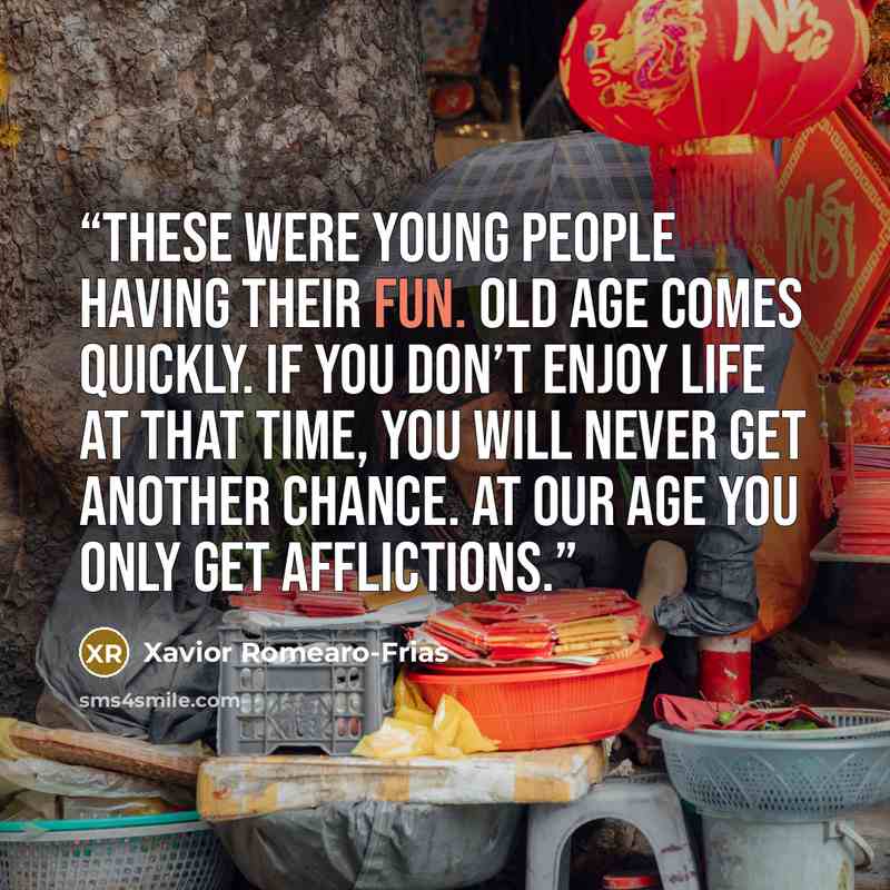 “These were young people having their fun. Old age comes quickly. If you don’t enjoy life at that time, you will never get another chance. At our age you only get afflictions.” quote by Xavior Romearo-Frias